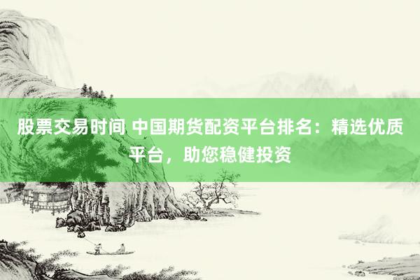 股票交易时间 中国期货配资平台排名：精选优质平台，助您稳健投资
