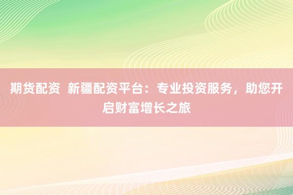 期货配资  新疆配资平台：专业投资服务，助您开启财富增长之旅