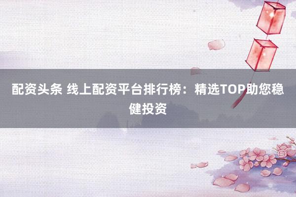 配资头条 线上配资平台排行榜：精选TOP助您稳健投资