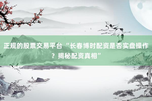 正规的股票交易平台 “长春博时配资是否实盘操作？揭秘配资真相”