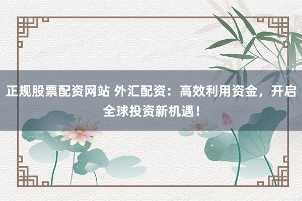 正规股票配资网站 外汇配资：高效利用资金，开启全球投资新机遇！