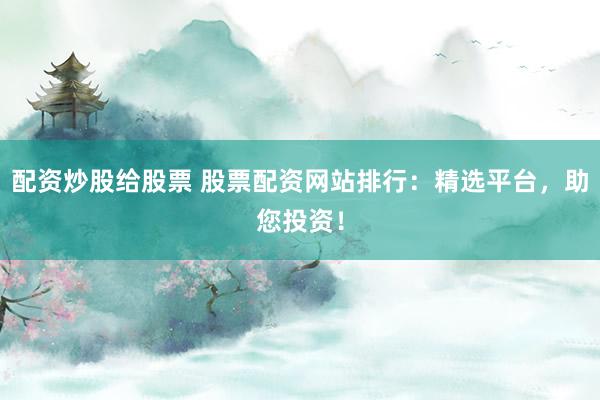 配资炒股给股票 股票配资网站排行：精选平台，助您投资！