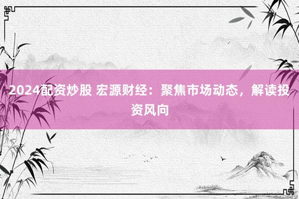 2024配资炒股 宏源财经：聚焦市场动态，解读投资风向