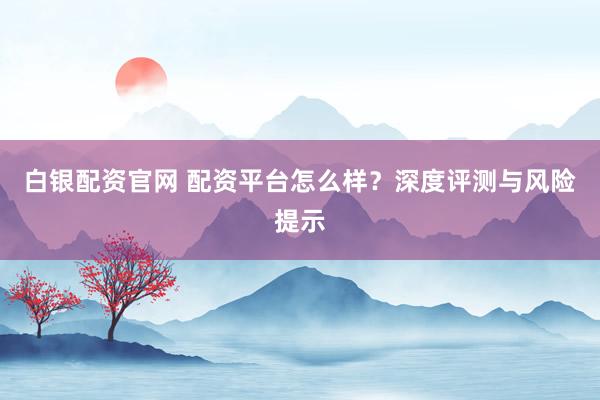 白银配资官网 配资平台怎么样？深度评测与风险提示