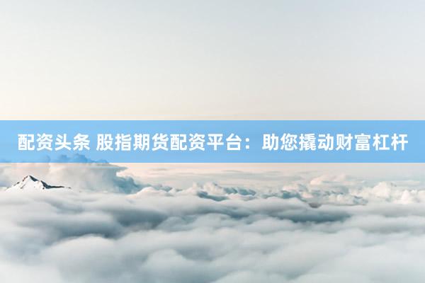 配资头条 股指期货配资平台：助您撬动财富杠杆