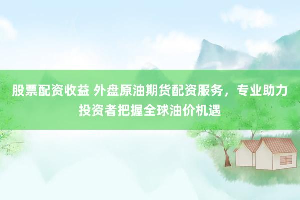 股票配资收益 外盘原油期货配资服务，专业助力投资者把握全球油价机遇