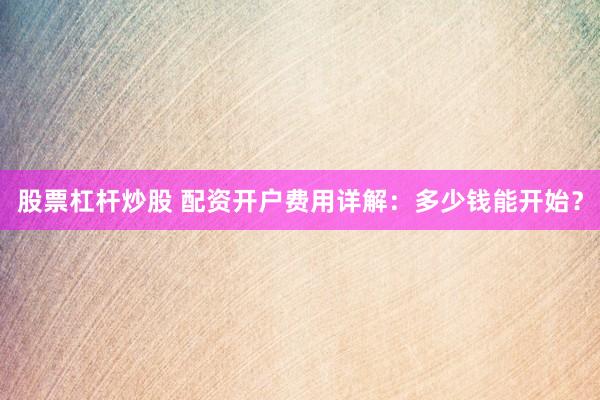 股票杠杆炒股 配资开户费用详解：多少钱能开始？