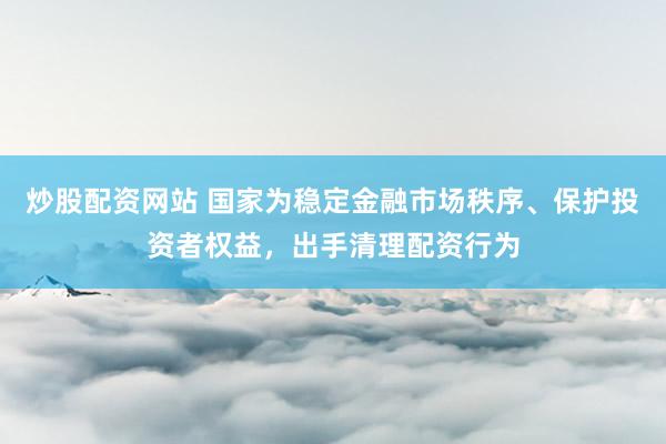 炒股配资网站 国家为稳定金融市场秩序、保护投资者权益，出手清理配资行为