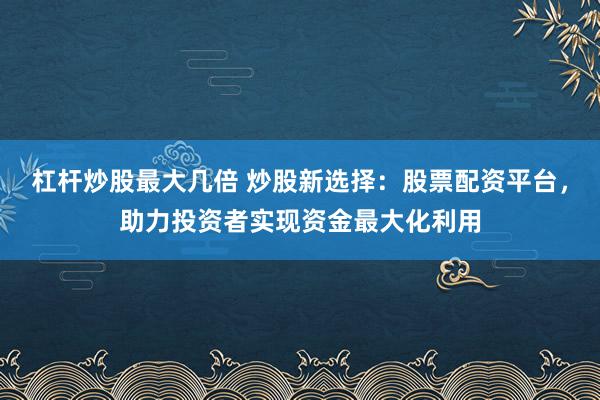 杠杆炒股最大几倍 炒股新选择：股票配资平台，助力投资者实现资金最大化利用