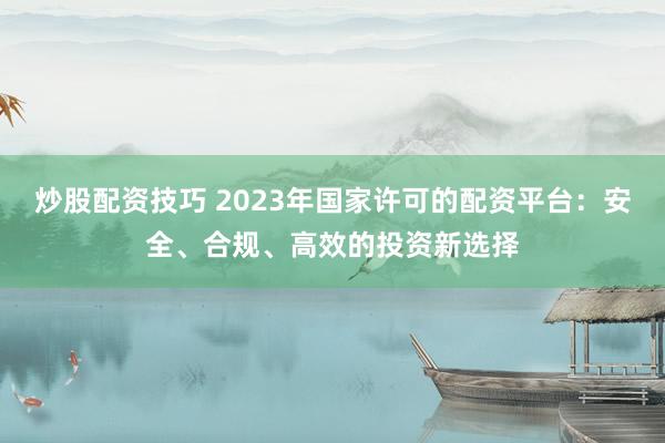 炒股配资技巧 2023年国家许可的配资平台：安全、合规、高效的投资新选择