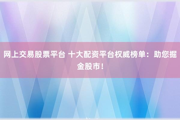 网上交易股票平台 十大配资平台权威榜单：助您掘金股市！