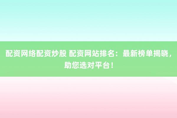 配资网络配资炒股 配资网站排名：最新榜单揭晓，助您选对平台！