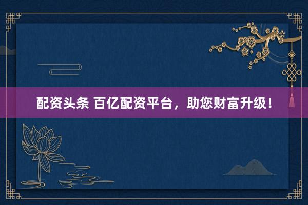 配资头条 百亿配资平台，助您财富升级！