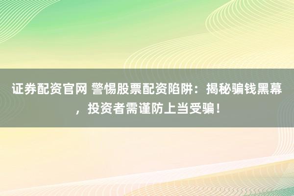 证券配资官网 警惕股票配资陷阱：揭秘骗钱黑幕，投资者需谨防上当受骗！
