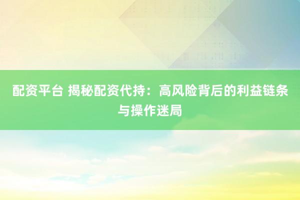 配资平台 揭秘配资代持：高风险背后的利益链条与操作迷局