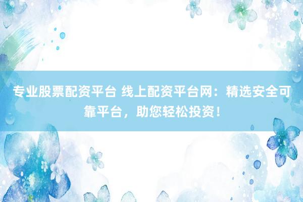 专业股票配资平台 线上配资平台网：精选安全可靠平台，助您轻松投资！