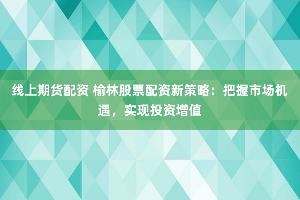 线上期货配资 榆林股票配资新策略：把握市场机遇，实现投资增值
