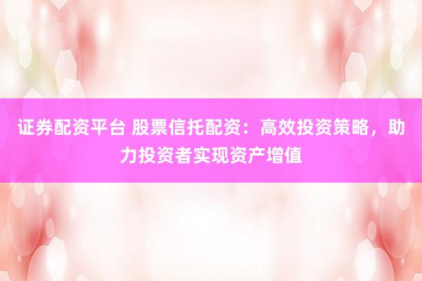 证券配资平台 股票信托配资：高效投资策略，助力投资者实现资产增值