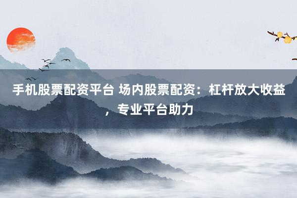 手机股票配资平台 场内股票配资：杠杆放大收益，专业平台助力