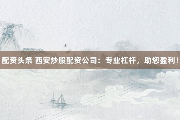 配资头条 西安炒股配资公司：专业杠杆，助您盈利！