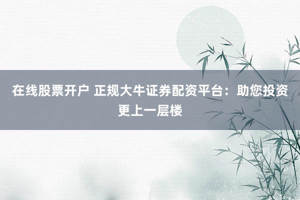 在线股票开户 正规大牛证券配资平台：助您投资更上一层楼