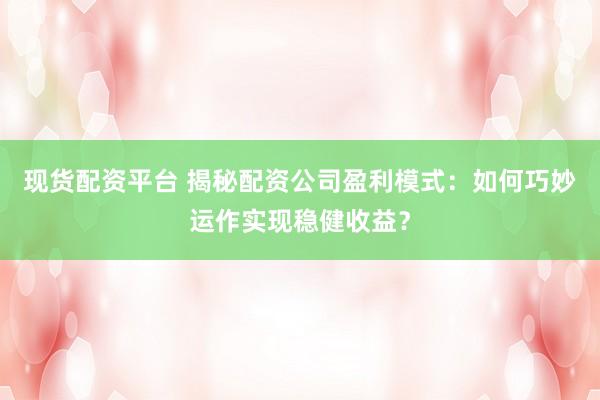 现货配资平台 揭秘配资公司盈利模式：如何巧妙运作实现稳健收益？