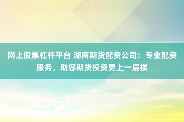 网上股票杠杆平台 湖南期货配资公司：专业配资服务，助您期货投资更上一层楼