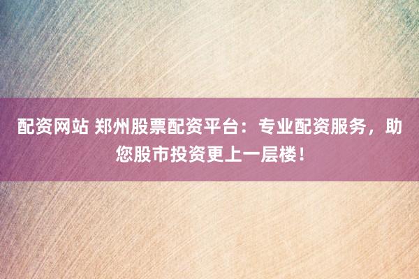 配资网站 郑州股票配资平台：专业配资服务，助您股市投资更上一层楼！