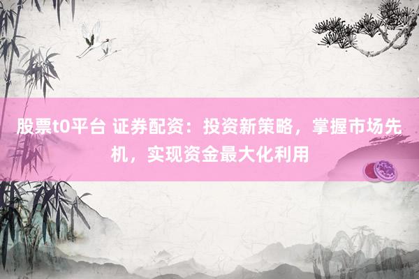 股票t0平台 证券配资：投资新策略，掌握市场先机，实现资金最大化利用