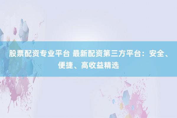 股票配资专业平台 最新配资第三方平台：安全、便捷、高收益精选
