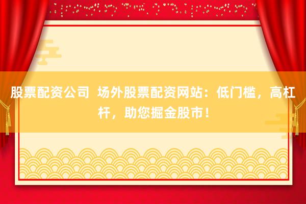 股票配资公司  场外股票配资网站：低门槛，高杠杆，助您掘金股市！