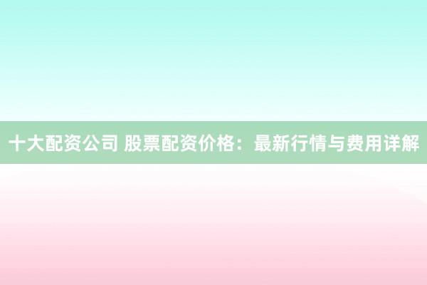 十大配资公司 股票配资价格：最新行情与费用详解