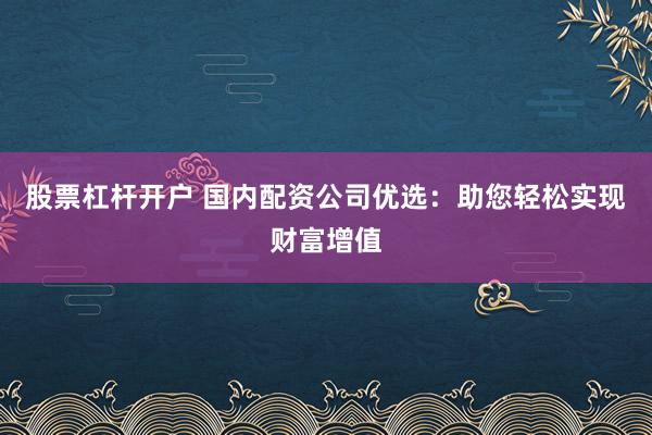 股票杠杆开户 国内配资公司优选：助您轻松实现财富增值