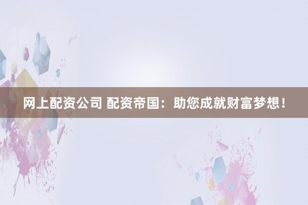 网上配资公司 配资帝国：助您成就财富梦想！