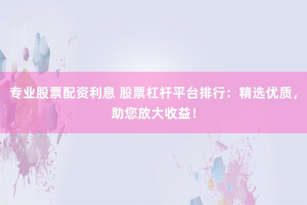 专业股票配资利息 股票杠杆平台排行：精选优质，助您放大收益！