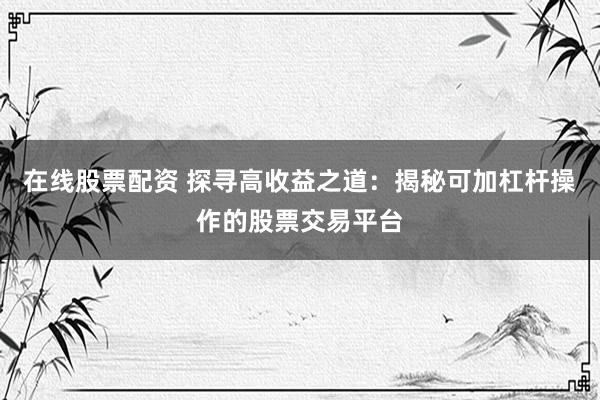 在线股票配资 探寻高收益之道：揭秘可加杠杆操作的股票交易平台