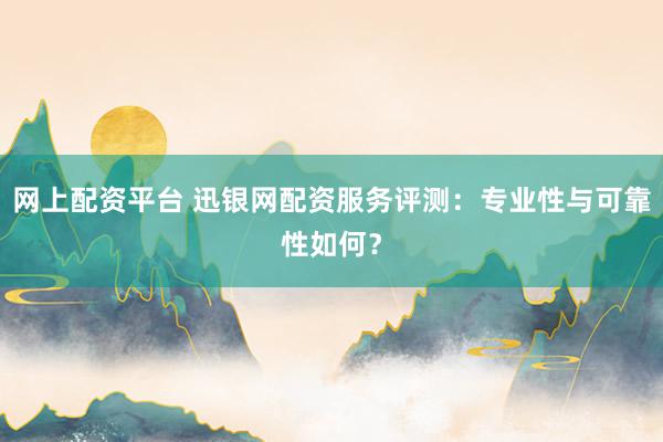 网上配资平台 迅银网配资服务评测：专业性与可靠性如何？