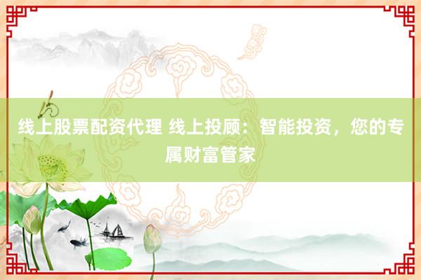 线上股票配资代理 线上投顾：智能投资，您的专属财富管家