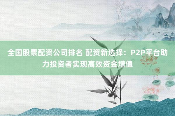 全国股票配资公司排名 配资新选择：P2P平台助力投资者实现高效资金增值