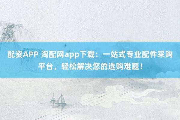 配资APP 淘配网app下载：一站式专业配件采购平台，轻松解决您的选购难题！