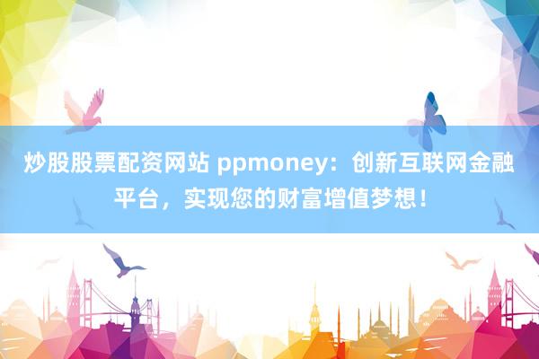 炒股股票配资网站 ppmoney：创新互联网金融平台，实现您的财富增值梦想！
