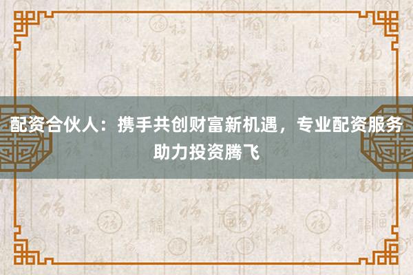 配资合伙人：携手共创财富新机遇，专业配资服务助力投资腾飞