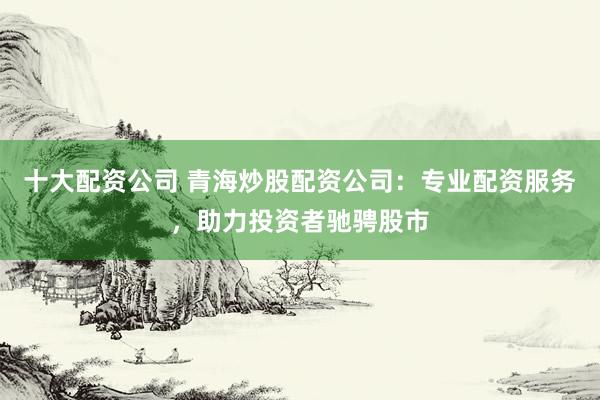十大配资公司 青海炒股配资公司：专业配资服务，助力投资者驰骋股市