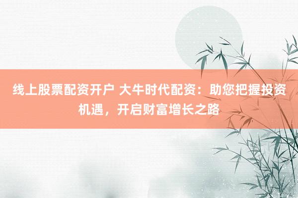 线上股票配资开户 大牛时代配资：助您把握投资机遇，开启财富增长之路
