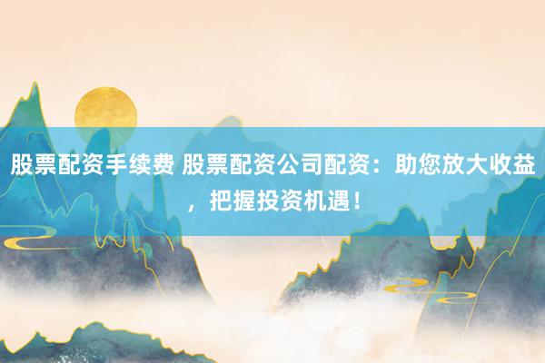 股票配资手续费 股票配资公司配资：助您放大收益，把握投资机遇！