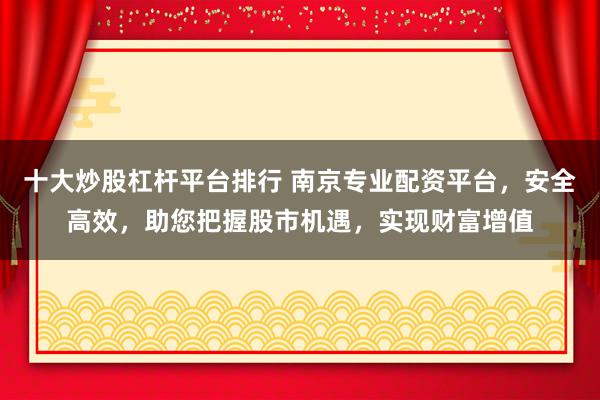 十大炒股杠杆平台排行 南京专业配资平台，安全高效，助您把握股市机遇，实现财富增值