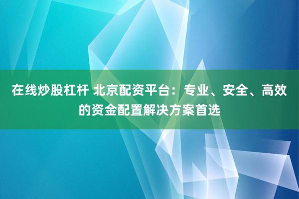 在线炒股杠杆 北京配资平台：专业、安全、高效的资金配置解决方案首选
