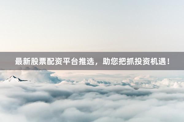 最新股票配资平台推选，助您把抓投资机遇！