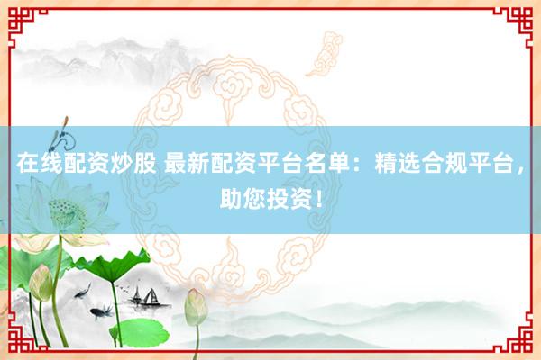 在线配资炒股 最新配资平台名单：精选合规平台，助您投资！