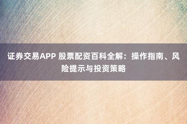 证券交易APP 股票配资百科全解：操作指南、风险提示与投资策略
